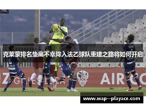 克莱蒙排名垫底不幸降入法乙球队重建之路将如何开启 克莱蒙排名垫底不幸降入法乙球队重建之路将如何开启
