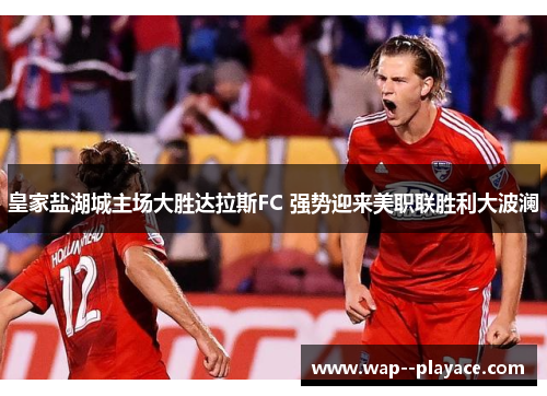皇家盐湖城主场大胜达拉斯FC 强势迎来美职联胜利大波澜 皇家盐湖城主场大胜达拉斯FC 强势迎来美职联胜利大波澜