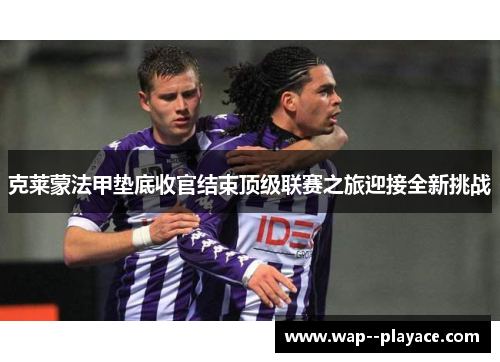 克莱蒙法甲垫底收官结束顶级联赛之旅迎接全新挑战 克莱蒙法甲垫底收官结束顶级联赛之旅迎接全新挑战
