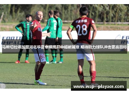 马斯切拉诺加盟河北华夏幸福揭开中超新篇章 期待助力球队冲击更高目标 马斯切拉诺加盟河北华夏幸福揭开中超新篇章 期待助力球队冲击更高目标